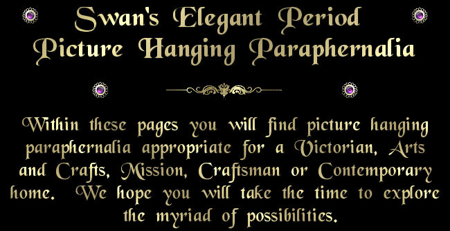Swan Picture Hangers - Elegant Period Picture Hooks and Hanging Paraphernalia.  Within these pages you will find picture hanging paraphernalia appropriate for a Victorian, Arts and Crafts, Mission, Craftsman or Contemporary home.  We hope you will take the time to explore the myriad of possibilities.